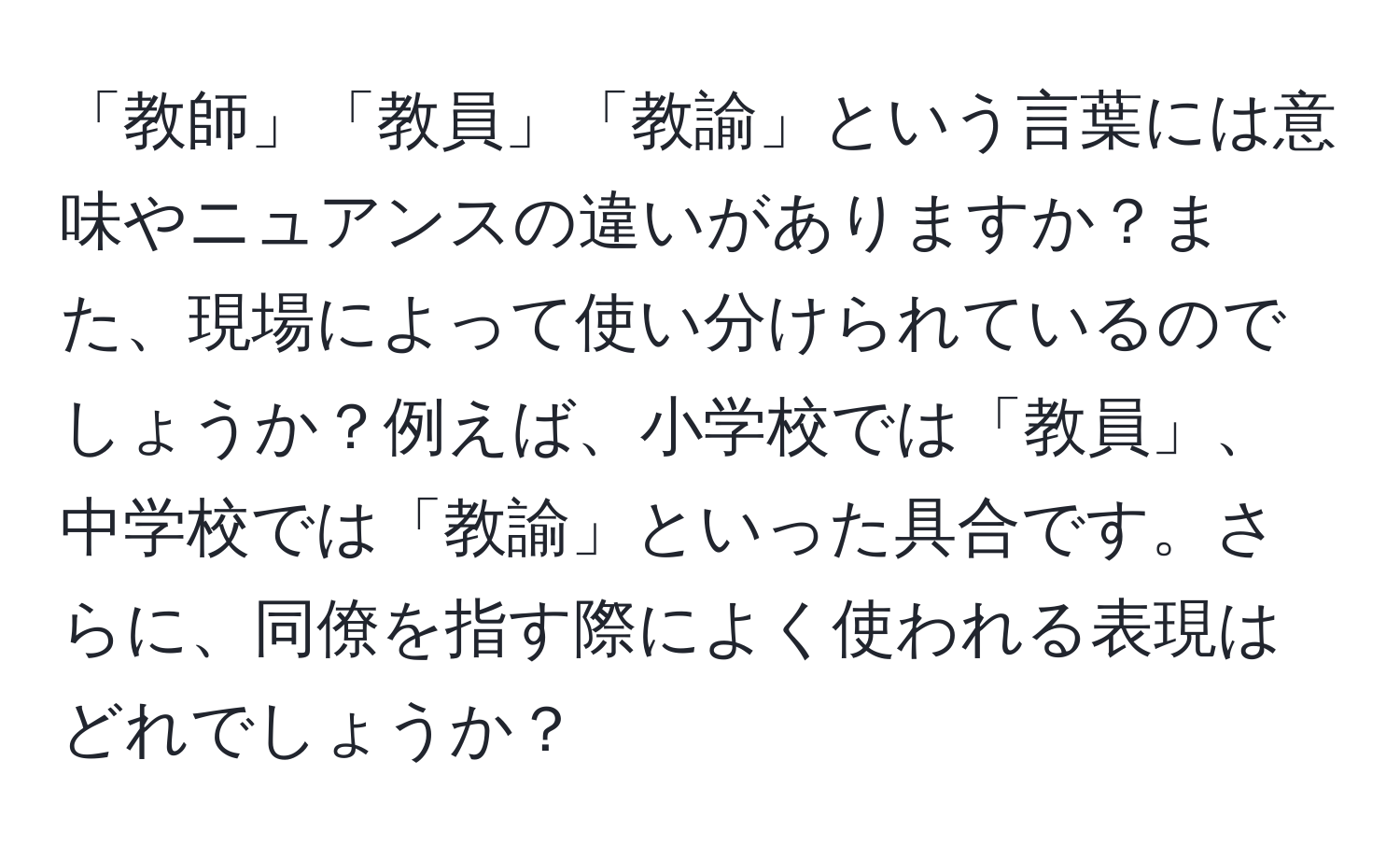 「教師」「教員」「教諭」という言葉には意味やニュアンスの違いがありますか？また、現場によって使い分けられているのでしょうか？例えば、小学校では「教員」、中学校では「教諭」といった具合です。さらに、同僚を指す際によく使われる表現はどれでしょうか？