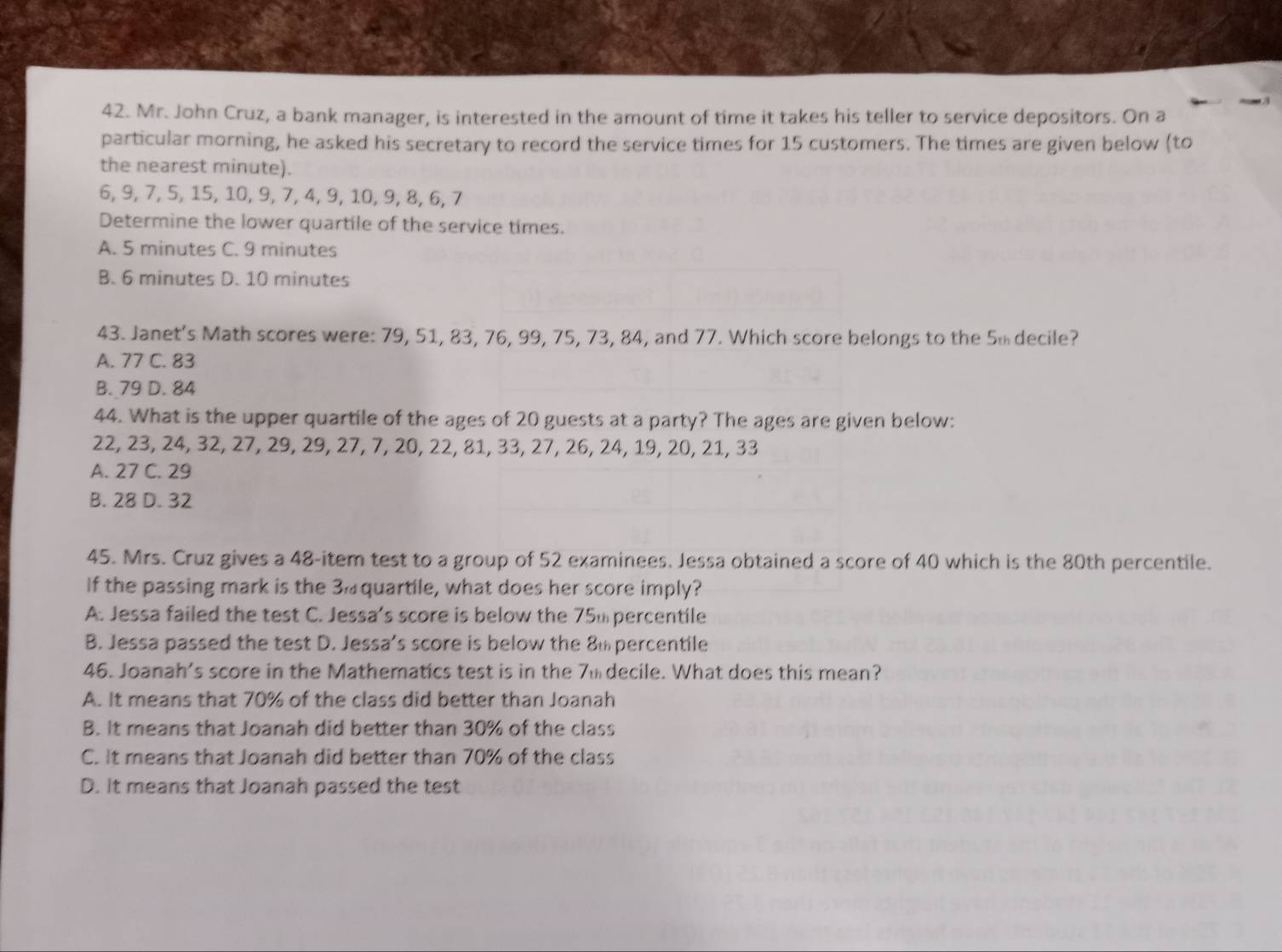 Mr. John Cruz, a bank manager, is interested in the amount of time it takes his teller to service depositors. On a
particular morning, he asked his secretary to record the service times for 15 customers. The times are given below (to
the nearest minute).
6, 9, 7, 5, 15, 10, 9, 7, 4, 9, 10, 9, 8, 6, 7
Determine the lower quartile of the service times.
A. 5 minutes C. 9 minutes
B. 6 minutes D. 10 minutes
43. Janet’s Math scores were: 79, 51, 83, 76, 99, 75, 73, 84, and 77. Which score belongs to the 5 decile?
A. 77 C. 83
B. 79 D. 84
44. What is the upper quartile of the ages of 20 guests at a party? The ages are given below:
22, 23, 24, 32, 27, 29, 29, 27, 7, 20, 22, 81, 33, 27, 26, 24, 19, 20, 21, 33
A. 27 C. 29
B. 28 D. 32
45. Mrs. Cruz gives a 48 -item test to a group of 52 examinees. Jessa obtained a score of 40 which is the 80th percentile.
If the passing mark is the 3. quartile, what does her score imply?
A. Jessa failed the test C. Jessa’s score is below the 75% percentile
B. Jessa passed the test D. Jessa's score is below the 8m percentile
46. Joanah's score in the Mathematics test is in the 7m decile. What does this mean?
A. It means that 70% of the class did better than Joanah
B. It means that Joanah did better than 30% of the class
C. It means that Joanah did better than 70% of the class
D. It means that Joanah passed the test