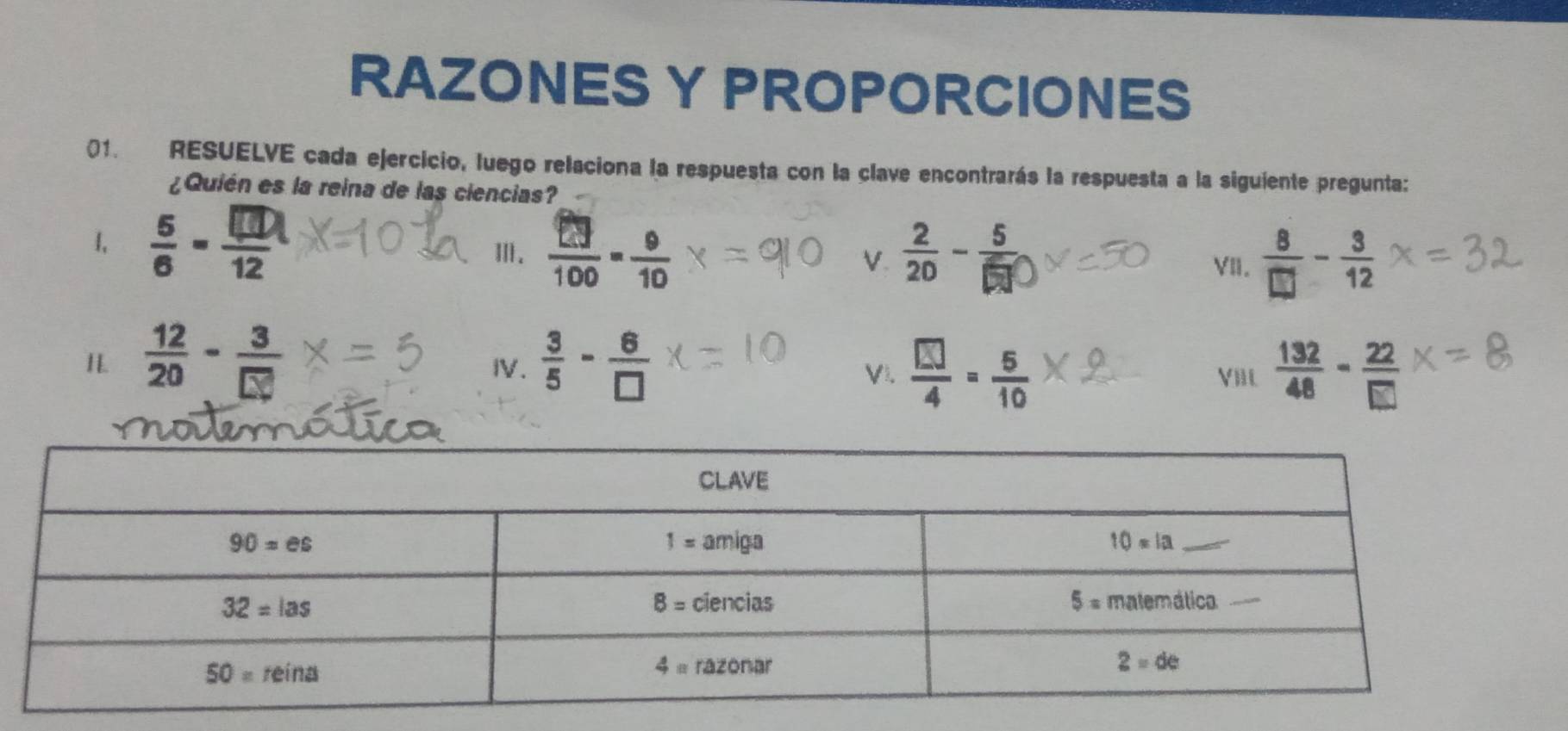 RAZONES Y PROPORCIONES
01. RESUELVE cada ejercicio, luego relaciona la respuesta con la clave encontrarás la respuesta a la siguiente pregunta:
¿Quién es la reina de las ciencias?
1,  6/6 - □ /12 
Ⅲ.  □ /100 = 9/10 
V VII.  8/□  - 3/12 
H  12/20 - 3/□  
IV.  3/5 - 6/□   VI.  □ /4 = 5/10  Vill  132/48 - 22/□  