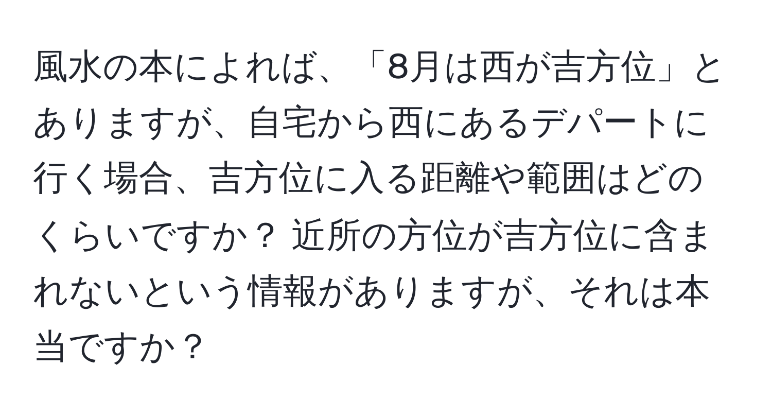 風水の本によれば、「8月は西が吉方位」とありますが、自宅から西にあるデパートに行く場合、吉方位に入る距離や範囲はどのくらいですか？ 近所の方位が吉方位に含まれないという情報がありますが、それは本当ですか？