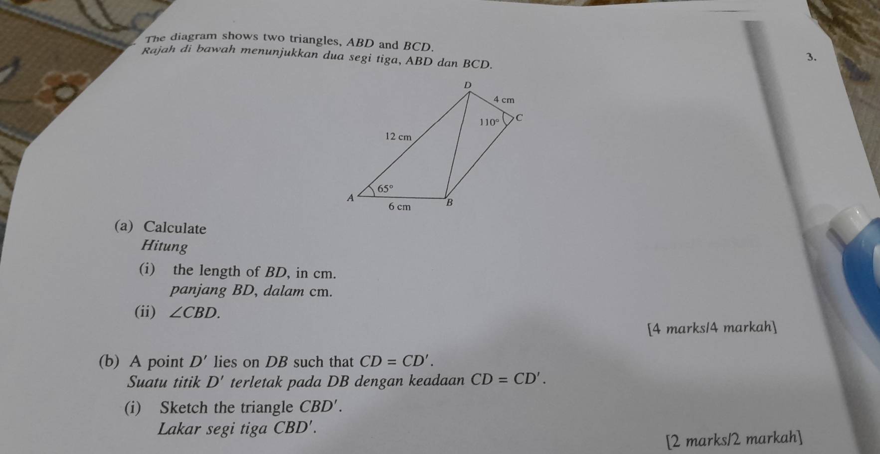 The diagram shows two triangles, ABD and BCD.
Rajah di bawah menunjukkan dua segi tiga, ABD dan BCD.
3.
(a) Calculate
Hitung
(i) the length of BD, in cm.
panjang BD, dalam cm.
(ii) ∠ CBD.
[4 marks/4 markah]
(b) A point D' lies on DB such that CD=CD'.
Suatu titik D' terletak pada DB dengan keadaan CD=CD'.
(i) Sketch the triangle CBD'.
Lakar segi tiga CBD'.
[2 marks/2 markah]