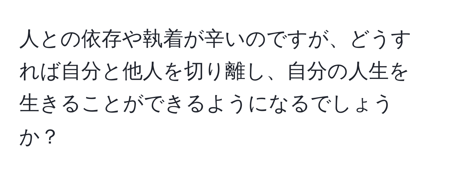 人との依存や執着が辛いのですが、どうすれば自分と他人を切り離し、自分の人生を生きることができるようになるでしょうか？