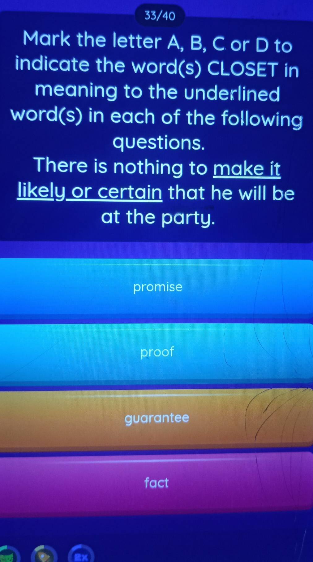 the letter A, B, C or D to
indicate the word(s) CLOSET in
meaning to the underlined
word(s) in each of the following
questions.
There is nothing to make it
likely or certain that he will be
at the party.
promise
proof
guarantee
fact