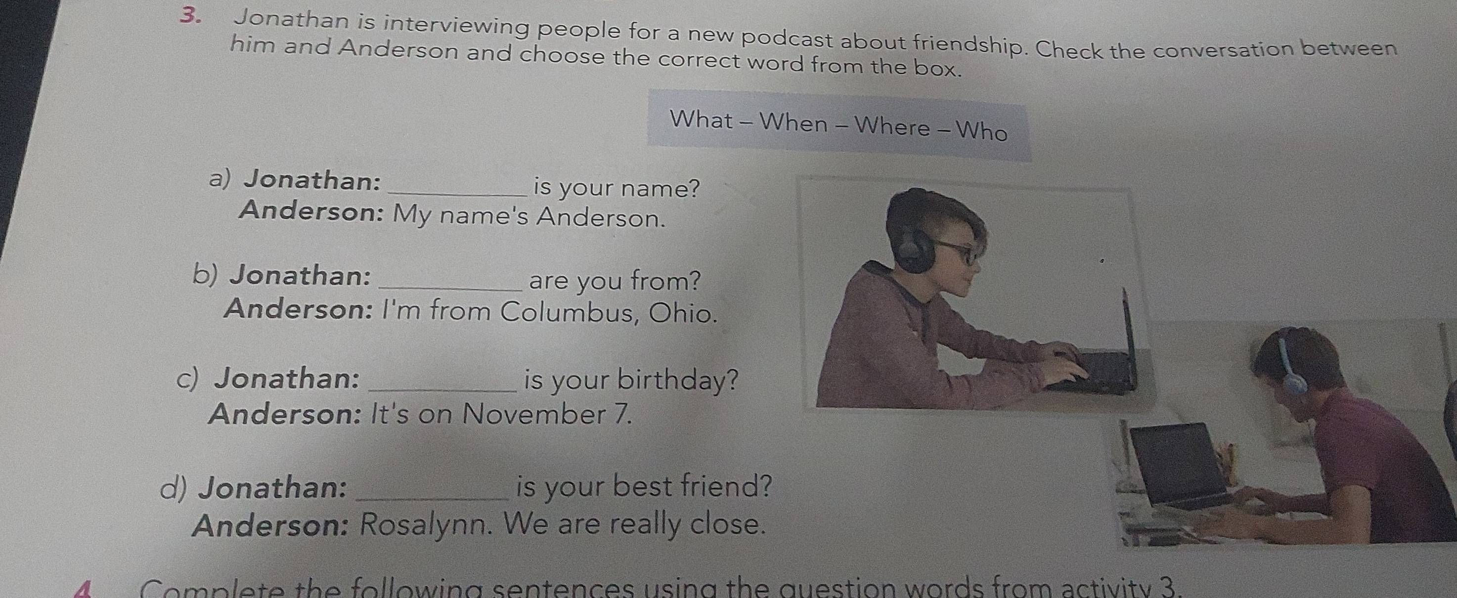 Jonathan is interviewing people for a new podcast about friendship. Check the conversation between
him and Anderson and choose the correct word from the box.
What - When - Where - Who
a) Jonathan: _is your name?
Anderson: My name's Anderson.
b) Jonathan:_
are you from?
Anderson: I'm from Columbus, Ohio.
c) Jonathan: _is your birthday?
Anderson: It's on November 7.
d) Jonathan: _is your best friend?
Anderson: Rosalynn. We are really close.
4 Complete the following sentences using the question words from activity 3.