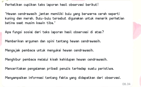 Perhatikan cuplikan teks laporan hasil observasi berikut!
*Hewan cendrawasih jantan memiliki bulu yang berwarna cerah seperti
kuning dan merah. Bulu-bulu tersebut digunakan untuk menarik perhatian
betina saat musim kawin tiba."
Apa fungsi sosial dari teks laporan hasil observasi di atas?
Memberikan argumen dan opini tentang hewan cendrawasih.
Mengajak pembaca untuk menyukai hewan cendrawasih.
Menghibur pembaca melalui kisah kehidupan hewan cendrawasih.
Menceritakan pengalaman pribadi penulis terhadap suatu peristiwa.
Menyampaikan informasi tentang fakta yang didapatkan dari observasi.
08.34