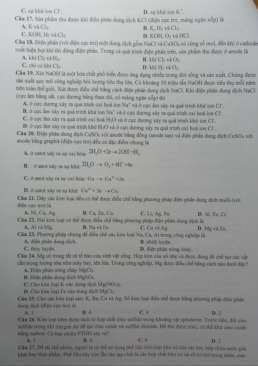 C. sự khử ion Cl. D. sự khử ion K^+.
Câu 17. Sản phẩm thu được khi điện phân dung dịch KCl (điện cực trơ, màng ngăn xhat op) là
A. K và Cl_2.
B. K,H_2 và Cl_2.
C. KOH,H_2 và Cl_2. D. KOH,O_2 và HCl.
Câu 18. Điện phân (với điện cực trơ) một dung dịch gồm NaCl và CuSO_4 có cùng số mol, đến khi ở cathode
xuất hiện bọt khí thì dừng điện phân. Trong cả quá trình điện phân trên, sản phẩm thu được ở anode là
A. khí Cl_2 và H_2.
B. khí Cl_2 và O_2.
C. chi có khí Cl_2. D. khí H_2 và O_2.
Câu 19. Xút NaOH là một hóa chất phổ biến được ứng dụng nhiều trong đời sống và sản xuất. Chúng được
sản xuất quy mô công nghiệp bởi lượng tiêu thụ lớn. Có khoảng 50 triệu tấn NaOH được tiêu thụ mỗi năm
trên toàn thế giới. Xút được điều chế bằng cách điện phân dung dịch NaCl. Khi điện phân dung dịch NaCl
(cực âm bằng sắt, cực dương bằng than chì, có màng ngăn xốp) thì
A. ở cực dương xảy ra quá trình oxi hoá ion Na a* và ở cực âm xảy ra quá trình khử ion Cl.
B. ở cực âm xảy ra quá trình khử ion Na^+ và ở cực dương xảy ra quá trình oxi hoá ion Cl.
C. ở cực âm xảy ra quá trình oxi hoá H_2O và ở cực dương xảy ra quá trình khử ion Cl.
D. ở cực âm xảy ra quá trình khử H_2O và ở cực dương xảy ra quá trình oxi hoá ion Cl.
Câu 20. Điện phân dung dịch CuSO_4 với anode bằng đồng (anode tan) và điện phân dung dịch CuSO_4 với
anode bằng graphit (điện cực trơ) đều có đặc điểm chung là
A. ở catot xảy ra sự oxi hóa: 2H_2O+2eto 2OH+H_2
B. ở anot xảy ra sự khử: 2H_2Oto O_2+4H^++4e
C. ở anot xảy ra sự oxi hóa: Cuto Cu^(2+)+2e.
D. ở catot xảy ra sự khử: Cu^(2+)+2eto Cu.
Câu 21. Dãy các kim loại đều có thể được điều chế bằng phương pháp điện phân dung dịch muối (với
điện cực trơ) là
A. Ni, Cu, Ag. B. Ca, Zn, Cu. C. Li, Ag, Sn. D. Al, Fe, Cr.
Câu 22. Hai kim loại có thể được điều chế bằng phương pháp điện phân dung dịch là
A. Al và Mg. B. Na và Fe. C. Cu và Ag. D. Mg và Zn.
Câu 23. Phương pháp chung để điều chế các kim loại Na, Ca, Al trong công nghiệp là
A. điện phân dung dịch.  B. nhiệt luyện.
C. thủy luyện. D. điện phân nóng chảy.
Câu 24. Mg có trong tất cả tế bào của sinh vật sống. Hợp kim của nó nhẹ và được dùng để chế tạo các vật
cần trọng lượng nhẹ như máy bay, tên lửa. Trong công nghiệp, Mg được điều chế bằng cách nào dưới đây?
A. Điện phân nóng chảy MgCl₂.
B. Điện phân dung dịch MgSO₄.
C. Cho kim loại K vào dung dịch Mg(NO_3)_2
D. Cho kim loại Fe vào dung dịch MgCl_2.
Câu 25. Cho các kim loại sau: K, Ba, Cu và Ag. Số kim loại điều chế được bằng phương pháp điện phân
dung dịch (điện cực trơ) là
A. 1 B. 4. C. 4 D. 2
Câu 26. Kim loại kẽm được tách từ hợp chất zinc sulfide trong khoáng vật sphalerite. Trước tiên, đốt zinc
sulfide trong khí oxygen dư để tạo zinc oxide và sulffur dioxide. Để thu được zinc, có thể khử zinc oxide
bằng carbon. Có bao nhiêu PTHH xây ra?
A. 1 B. 4. C. 4 D. 2
Câu 27. Để tái chế nhôm, người ta có thể sử dụng phế liệu kim loại như vỏ của các lon, hộp chứa nước giải
khát hay thực phẩm. Phế liệu này còn lẫn các tạp chất là các hợp chất hữu cơ và vô cơ (có trong nhãn, mác