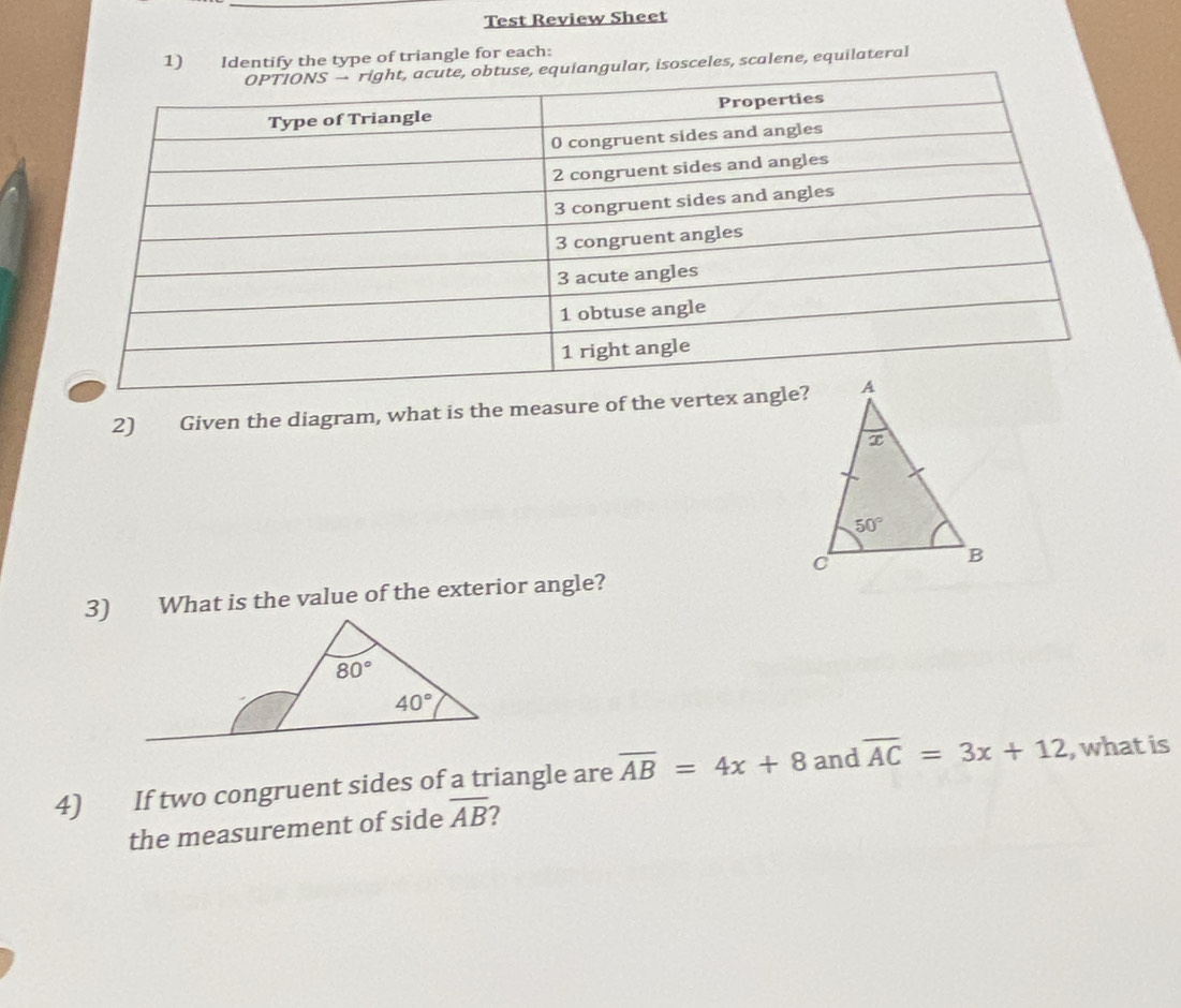 Test Review Sheet
1) Identify the type of triangle for each:
gular, isosceles, scalene, equilateral
2) Given the diagram, what is the measure of the ve
3) What is the value of the exterior angle?
4) If two congruent sides of a triangle are overline AB=4x+8 and overline AC=3x+12 , what is
the measurement of side overline AB 2