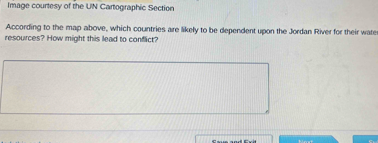 Image courtesy of the UN Cartographic Section 
According to the map above, which countries are likely to be dependent upon the Jordan River for their water 
resources? How might this lead to conflict? 
Save and Ev it Novt