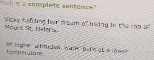hich is a complete sentence? 
Vicky fulfilling her dream of hiking to the top of 
Mount St. Helens. 
At higher altitudes, water boils at a lower 
temperature.