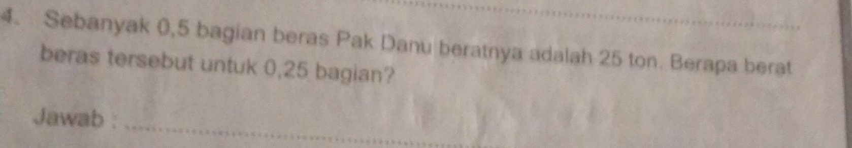 Sebanyak 0,5 bagian beras Pak Danu beratnya adalah 25 ton. Berapa berat 
beras tersebut untuk 0,25 bagian? 
Jawab :_