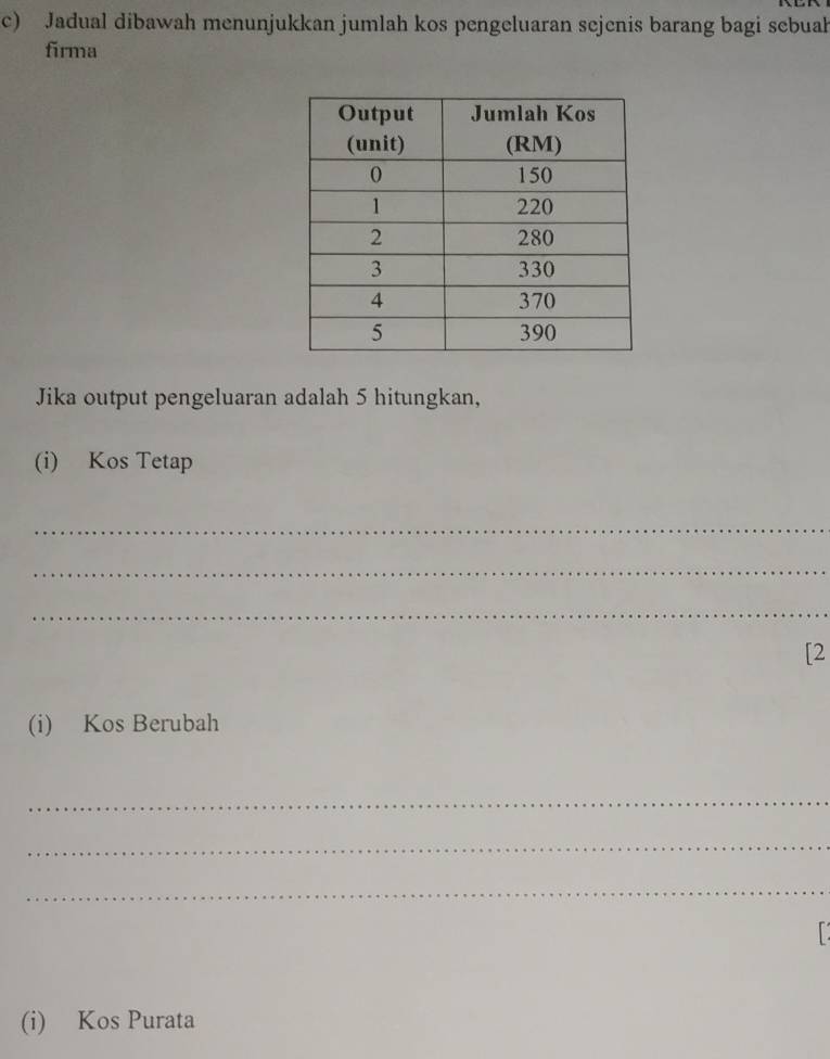 Jadual dibawah menunjukkan jumlah kos pengeluaran sejenis barang bagi sebuah 
firma 
Jika output pengeluaran adalah 5 hitungkan, 
(i) Kos Tetap 
_ 
_ 
_ 
[2 
(i) Kos Berubah 
_ 
_ 
_ 
(i) Kos Purata