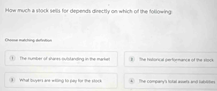 How much a stock sells for depends directly on which of the following:
Choose matching definition
1 The number of shares outstanding in the market 2 The historical performance of the stock
3 What buyers are willing to pay for the stock 4 The company's total assets and liabilities