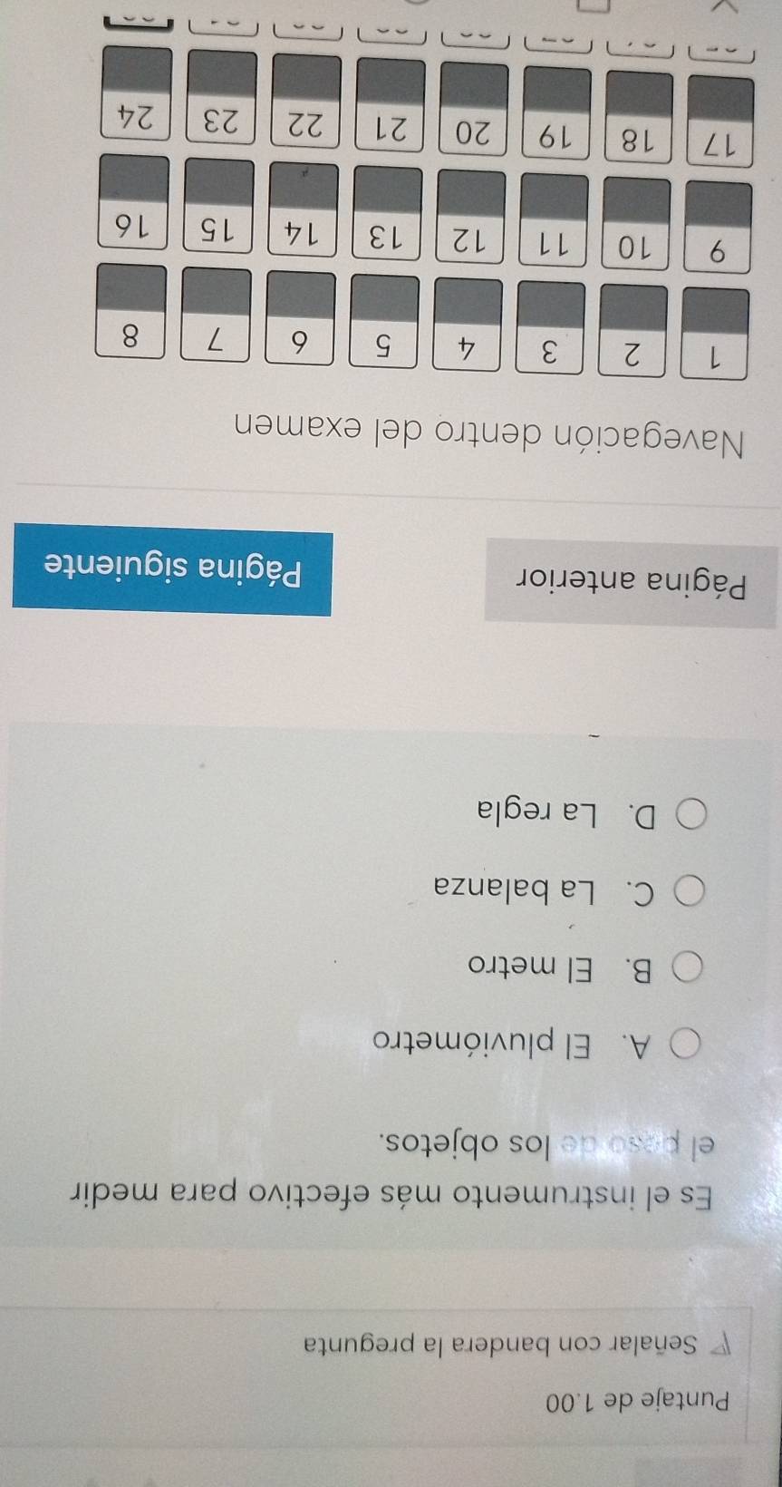 Puntaje de 1.00
Señalar con bandera la pregunta
Es el instrumento más efectivo para medir
el peso de los objetos.
A. El pluviómetro
B. El metro
C. La balanza
D. La regla
Página anterior Página siguiente
Navegación dentro del examen
1 2 3 4 5 6 7 8
9 10 11 12 13 14 15 16
17 18 19 20 21 22 23 24