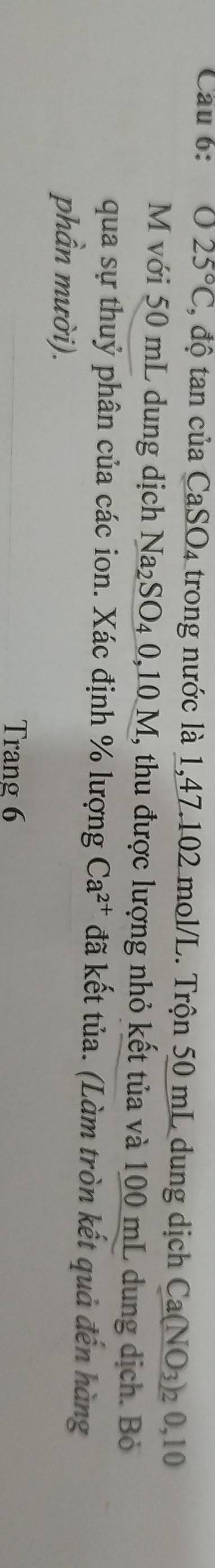 Cầu 6: 025°C , độ tan của Ca SO_4 trong nước là 1,47.102 mol/L. Trộn 50 mL dung dịch Ca(NO_3) 2 0,10
M với 50 mL dung dịch Na_2SO_40,10M, , thu được lượng nhỏ kết tủa và 100 mL dung dịch. Bỏ 
qua sự thuỷ phân của các ion. Xác định % lượng Ca^(2+) đã kết tủa. (Làm tròn kết quả đến hàng 
phần mười). 
Trang 6