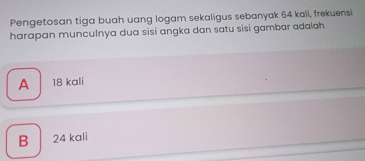 Pengetosan tiga buah uang logam sekaligus sebanyak 64 kali, frekuensi
harapan munculnya dua sisi angka dan satu sisi gambar adalah
A 18 kali
B 24 kali