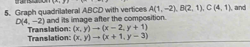 translation (n 
5. Graph quadrilateral ABCD with vertices A(1,-2), B(2,1), C(4,1) , and
D(4,-2) and its image after the composition. 
Translation: (x,y)to (x-2,y+1)
Translation: (x,y)to (x+1,y-3)