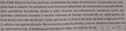 (CMB 2016) O Ciclismo de Pista, modalidade dos Jogos Paralímpicos, é disputado em uma 
pista oval e coberta. Os paratletas usam bicicletas adaptadas, de acordo com a sua deficiência. 
Dois paratletas brasileiros, Carlos e João, durante um treinamento, decidiram correr em 
sentidos contrários durante o mesmo intervalo de tempo. Partindo de um único ponto, ao 
final desse intervalo de tempo, Carlos percorreu 3 voltas e um terço da pista e João percorreu
2 voltas e um quarto da pista. No momento exato da parada, a menor distância entre eles era 
de 120 metros (m). A distância percorrida por João, em metros, foi de