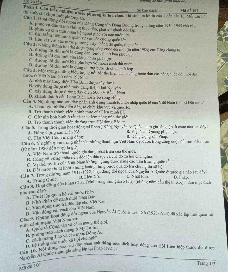 Họ và tên: _ (không kê thơi gian phát đế)
Số báo danh: Mã đề 101
Phần I. Câu trắc nghiệm nhiều phương án lựa chọn. Thí sinh trả lời từ câu 1 đến câu 16. Mỗi câu hỏi
thí sinh chỉ chọn một phương án.
Câu 1. Hoạt động đối ngoại của Đảng Cộng sản Đông Dương trong những năm 1930-1945 chủ yếu
A. phục vụ đấu tranh chống thực dân, phát xít giành độc lập.
B. phục vụ cho mối quan hệ ngoại giao với các nước lớn.
C. tìm kiếm liên minh quân sự với các cường quốc lớn.
D. liên kết với các nước phương Tây chống đế quốc, thực dân.
Câu 2. Những thành tựu đạt được trong công cuộc đôi mới (từ năm 1986) của Đảng chứng tỏ
A. đường lối đồi mới là đúng đắn, bước đi cơ bản phù hợp.
B. đường lối đổi mới của Đảng chưa phù hợp.
C. đường lối đổi mới khá phù hợp với hoàn cảnh đất nước.
D. đường lối đổi mới là đúng nhưng bước đị chưa phù hợp.
Câu 3. Một trong những biểu tượng nổi bật thể hiện thành công bước đầu của công cuộc đồi mới đất
nước ở Việt Nam (từ năm 1986) là
A. nhà máy thủy điện Hòa Bình được xây dựng.
B. xây dựng được nhà máy gang thép Thái Nguyên.
C. xây dựng được đường dây điện 500 kV Bắc - Nam.
D. khánh thành cầu Long Biên nối 2 bờ sông Hồng.
Câu 4. Nội dung nào sau đây phản ánh đúng thành tựu hội nhập quốc tế của Việt Nam thời kì Đổi mới?
A. Tham gia nhiều diễn đàn, tổ chức khu vực và quốc tế.
B. Trở thành thành viên chính thức của Liên minh EU.
C. Giữ gìn hoà bình ở tất cả các điểm nóng trên thế giới.
D. Trở thành thành viên thường trực Hội đồng Bảo an.
Câu 5. Trong thời gian hoạt động tại Pháp (1920), Nguyễn Ái Quốc tham gia sáng lập tổ chức nào sau đây?
A. Đảng Cộng sản Liên Xô. B. Việt Nam Quang phục hội.
C. Tân Việt Cách mạng đảng: D. Đảng Cộng sản Pháp.
Câu 6. Ý nghĩa quan trọng nhất của những thành tựu Việt Nam đạt được trong công cuộc đồi mới đất nước
(từ năm 1986 đến nay) là gì?
A. Việt Nam trở thành quốc gia đang phát triển của thế giới.
B. Cùng cố vững chắc nền độc lập dân tộc và chế độ xã hội chủ nghĩa.
C. Vị thế, uy tín của Việt Nam không ngừng được nâng cao trên trường quốc tế.
D. Đất nước thoát khỏi khủng hoảng, từng bước quá độ lên chủ nghĩa xã hội.
Câu 7. Trong những năm 1911-1922, hoạt động đối ngoại của Nguyễn Ái Quốc ở quốc gia nào sau đây?
A. Trung Quốc.
B. Liên Xô. C. Nhật Bản. D. Pháp.
Câu 8. Hoạt động của Phan Châu Trinh trong thời gian ở Pháp (những năm đầu thế kỉ XX) nhằm mục đích
nào sau đây?
A. Thiết lập quan hệ với nước Pháp.
B. Nhờ Pháp đề đánh đuổi Nhật Bản.
C. Vận động trao trả độc lập cho Việt Nam.
D. Vận động cải cách cho Việt Nam.
Câu 9. Những hoạt động đối ngoại của Nguyễn Ái Quốc ở Liên Xô (1923-1924) đã xác lập mối quan hệ
giữa cách mạng Việt Nam với
A. Quốc tế Cộng sản và cách mạng thế giới.
B. phong trào cách mạng ở Mỹ La-tinh.
C. cách mạng Lào và các nước Đông Âu.
D. hệ thống các nước xã hội chủ nghĩa.
Câu 10. Nội dụng nào sau đây phản ánh đúng mục đích hoạt động của Hội Liên hiệp thuộc địa được
Nguyễn Ái Quốc tham gia sáng lập tại Pháp (1921)?
Mã đề 101
Trang 1/3