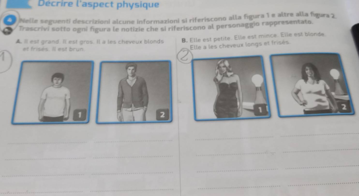 Décrire l'aspect physique 
Nelle seguenti descrizioni alcune informazioni si riferiscono alla figura 1 e altre alla figura 2. 
Trascrivi sotto ogni figura le notizie che si riferiscono al personaggio rappresentato. 
AⅢ est grand. Il est gros. Il a les cheveux blonds B. Elle est petite. Elle est mince. Elle est blonde. 
et frisés. Il est brun. 
Elle a les cheveux longs et frisés. 
2 
2 
_ 
_ 
_ 
_ 
_ 
_ 
_ 
_ 
_ 
_ 
_ 
_ 
_ 
_ 
_ 
_