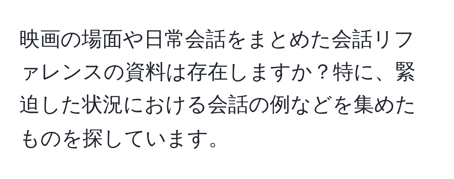 映画の場面や日常会話をまとめた会話リファレンスの資料は存在しますか？特に、緊迫した状況における会話の例などを集めたものを探しています。