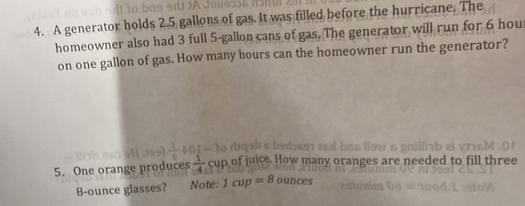 A generator holds 2.5 gallons of gas. It was filled before the hurricane. The 
homeowner also had 3 full 5-gallon cans of gas. The generator will run for 6 hour
on one gallon of gas. How many hours can the homeowner run the generator? 
5. One orange produces  1/4  cup of juice. How many oranges are needed to fill three
8-ounce glasses? Note: 1cup=8 ounces