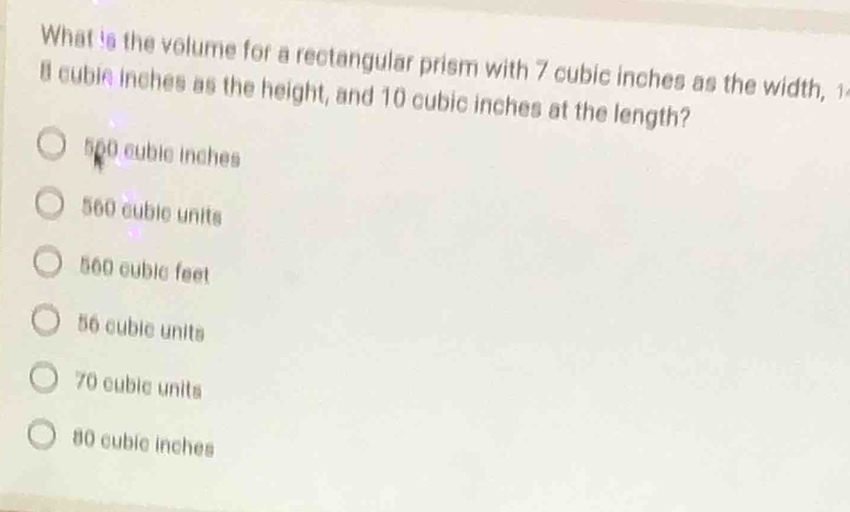 What is the volume for a rectangular prism with 7 cubic inches as the width,1
8 cubie inches as the height, and 10 cubic inches at the length?
560 cubic inches
560 cuble units
560 cubic feet
56 cubic units
70 cubic units
80 cubic inches