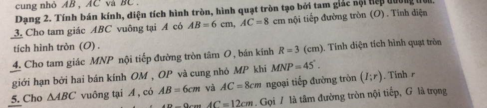 cung nhỏ AB , AC và BC. 
Dạng 2. Tính bán kính, diện tích hình tròn, hình quạt tròn tạo bởi tam giác nội tiếp đường tol. 
3. Cho tam giác ABC vuông tại A có AB=6cm, AC=8cm nội tiếp đường tròn (O) . Tính diện 
tích hình tròn (O) . 
4. Cho tam giác MNP nội tiếp đường tròn tâm O, bán kính R=3(cm) 9. Tính diện tích hình quạt tròn 
giới hạn bởi hai bán kính OM , OP và cung nhỏ MP khi MNP=45°. 
5. Cho △ ABC vuông tại A , có AB=6cm và AC=8cm ngoại tiếp đường tròn (I;r). Tính r
An-0=12cm. Gọi / là tâm đường tròn nội tiếp, G là trọng