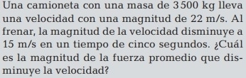 Una camioneta con una masa de 3500 kg lleva 
una velocidad con una magnitud de 22 m/s. Al 
frenar, la magnitud de la velocidad disminuye a
15 m/s en un tiempo de cinco segundos. ¿Cuál 
es la magnitud de la fuerza promedio que dis- 
minuye la velocidad?