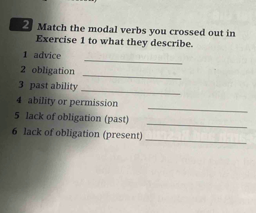 Match the modal verbs you crossed out in 
Exercise 1 to what they describe. 
_ 
1 advice 
_ 
2 obligation 
3 past ability 
_ 
_ 
4 ability or permission 
5 lack of obligation (past) 
_ 
6 lack of obligation (present) 
_