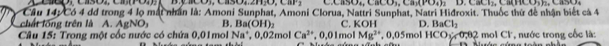 4.2H_2O,82 SO_4, CaCO_3, Ca_3(PO_4)_2 D CBCl_2, CB(HCO_3)_2, 
Cầu 14: Có 4 dd trong 4 lọ mất nhân là: Amoni Sunphat, Amoni Clorua, Nattri Sunphat, Natri Hiđroxit. Thuốc thứ đề nhận biết cá 4
chất lống trên là A. AgNO_3 B. Ba(OH)_2
Câu 15: Trong một cốc nước có chứa 0,01mol Na^+, 0,02mol Ca^(2+), 0,01mc C. KOH D. BaCl_2 2 mol Cl, nước trong cốc là:
Mg^(2+) , 0,05mol HCO_1/ve