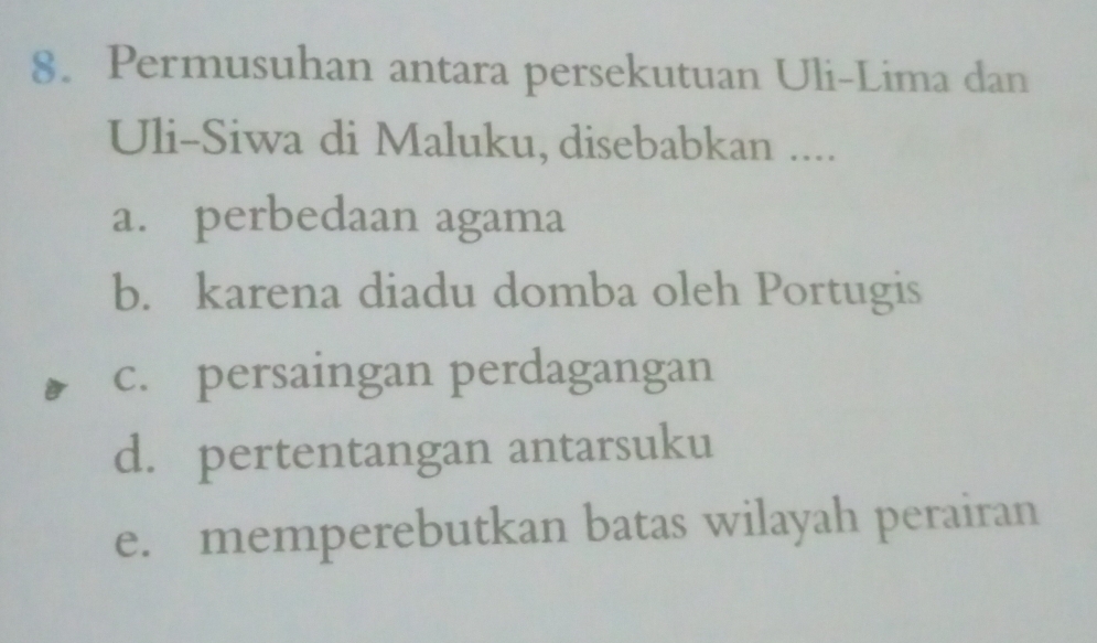 Permusuhan antara persekutuan Uli-Lima dan
Uli-Siwa di Maluku, disebabkan ....
a. perbedaan agama
b. karena diadu domba oleh Portugis
c. persaingan perdagangan
d. pertentangan antarsuku
e. memperebutkan batas wilayah perairan