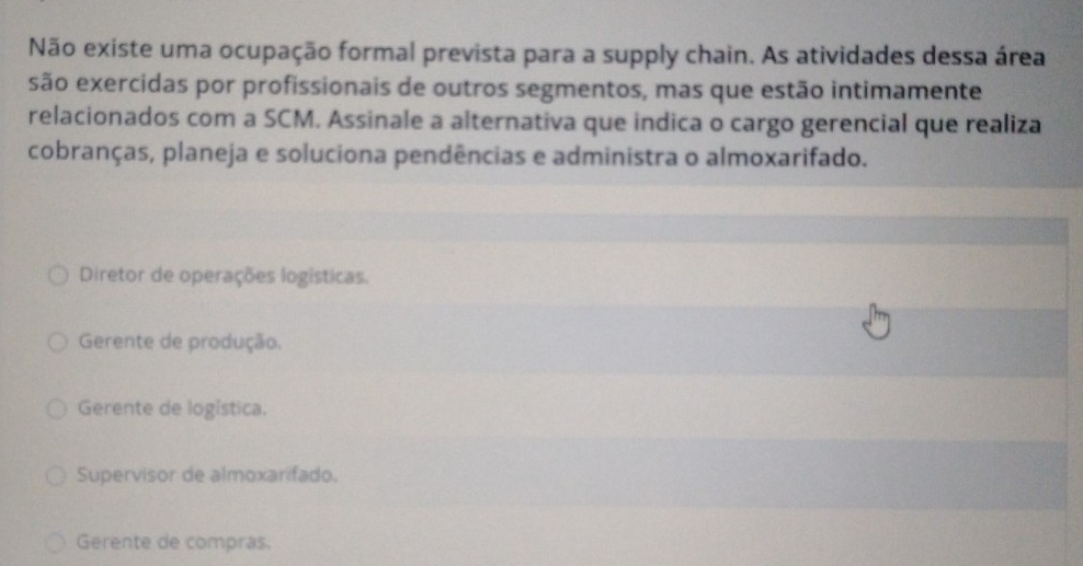 Não existe uma ocupação formal prevista para a supply chain. As atividades dessa área
são exercidas por profissionais de outros segmentos, mas que estão intimamente
relacionados com a SCM. Assinale a alternativa que indica o cargo gerencial que realiza
cobranças, planeja e soluciona pendências e administra o almoxarifado.
Diretor de operações logísticas.
Gerente de produção.
Gerente de logística.
Supervisor de almoxarifado.
Gerente de compras.