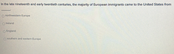 In the late nineteenth and early twentieth centuries, the majority of European immigrants came to the United States from
_,
northwestern Europe
Ireland
England
southern and eastern Europe