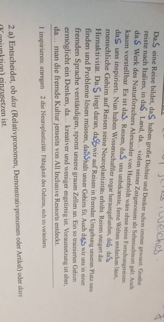 Daß eine Reise bildet, daß haben große Dichter und Denker schon immer gewusst. Goethe 
reiste nach Italien, in daS. Land, da. vielen seiner Zeitgenossen als Sehnsuchtsort galt. Auch 
da.S Werk des Naturforschers Alexander von Humboldt wäre ohne seine Forschungsreisen 
kaum vorstellbar. Es ist dað. Reisen, da. S uns unbekannte, ferne Welten entdecken lässt, 
daS uns inspirierti. Nun haben Wissenschaftler sogar herausgefunden, da$. da 
menschliche Gehirn auf Reisen seine Neuroplastizitätz erhöht. Reisen steigert die 
Hirnaktivität. Da.S liegt daran, da wir auf Reisen in fremder Umgebung unseren Platz neu 
finden und Probleme lösen müssen, das hält unser Gehirn fit. Auch da wir uns in einer 
fremden Sprache verständigen, spornt unsere grauen Zellen an. Ein so trainiertes Gehim 
ermöglicht ein Denken, da.. kreativer und weniger engstimig ist. Voraussetzung ist aber, 
da.. man die fremde Kultur jenseits von All Inclusive Ressorts entdeckt. 
1 inspirieren: anregen 2 die Neuroplastizität: Fähigkeit des Gehirns, sich zu verändern 
2.a) Entscheidet, ob das (Relativpronomen, Demonstrativpronomen oder Artikel) oder dass 
enjunktion) einzusetzen ist.