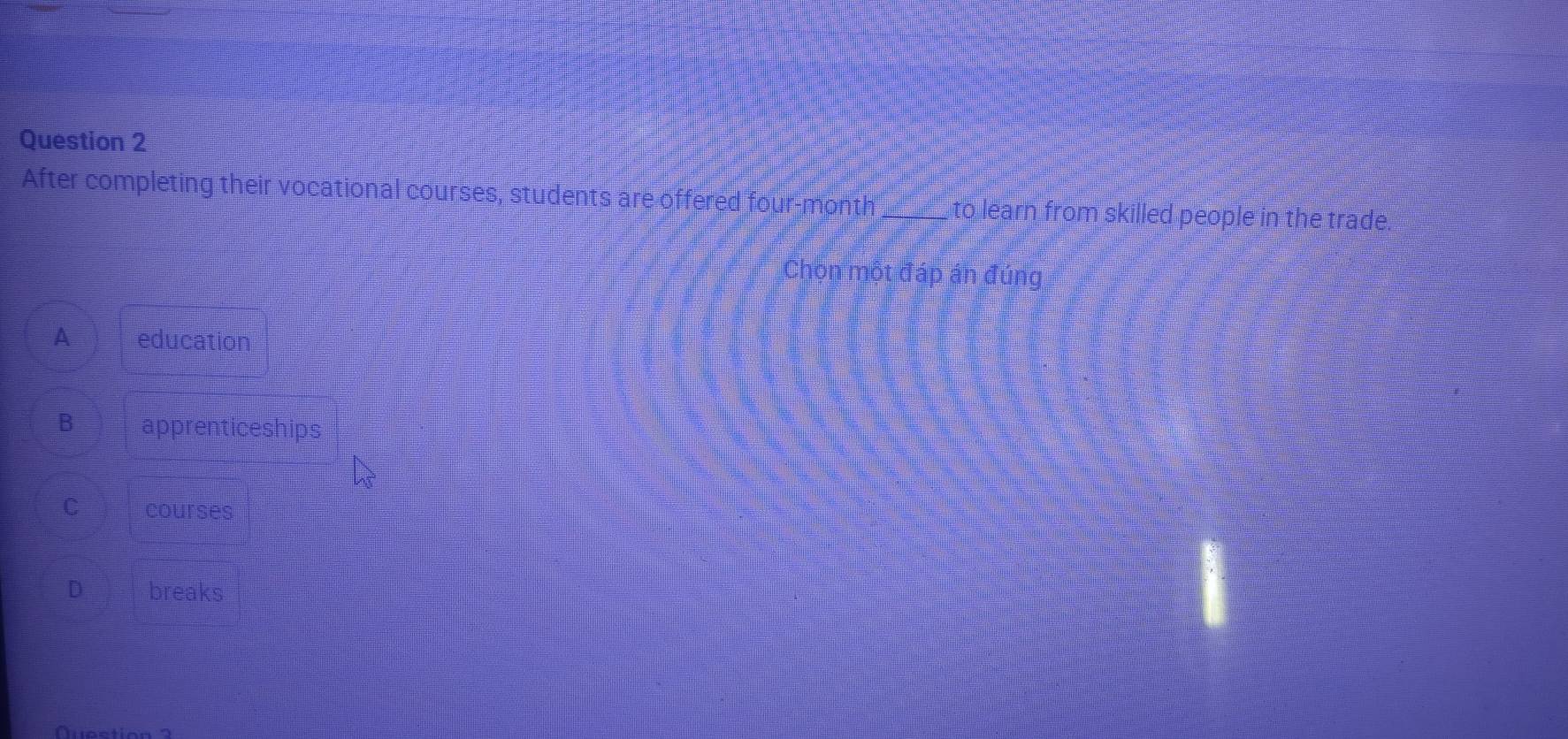 After completing their vocational courses, students are offered four-month_ to learn from skilled people in the trade.
Chòn một đáp án đúng
A education
B apprenticeships
C courses
D breaks