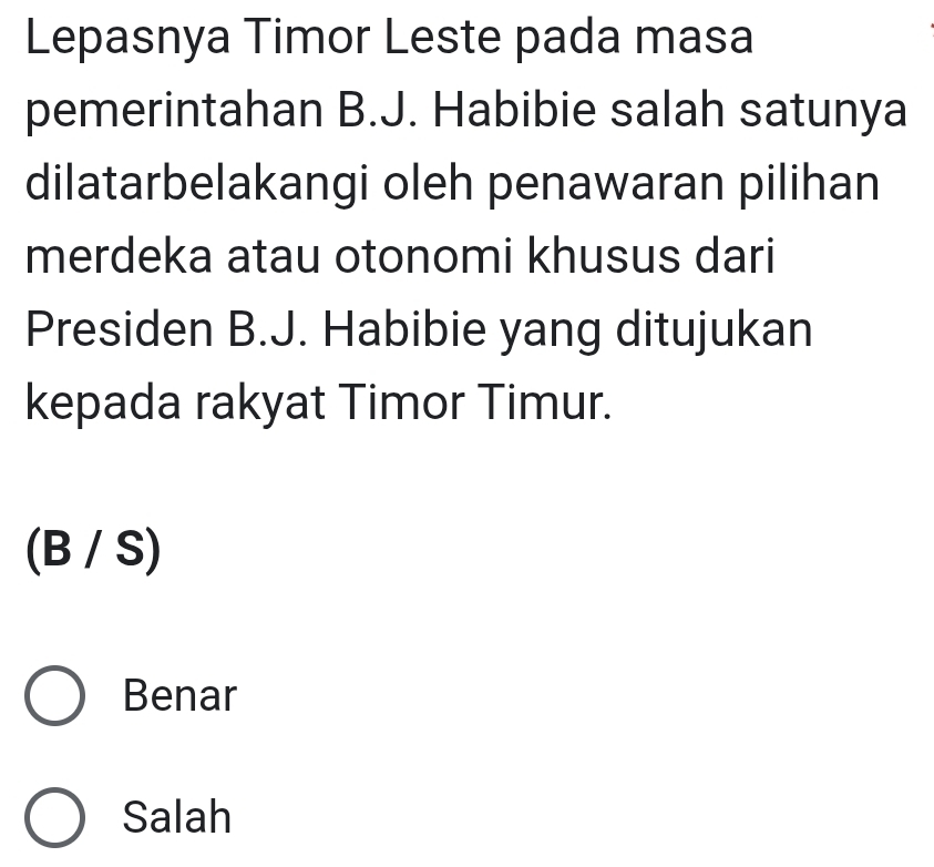 Lepasnya Timor Leste pada masa
pemerintahan B.J. Habibie salah satunya
dilatarbelakangi oleh penawaran pilihan
merdeka atau otonomi khusus dari
Presiden B.J. Habibie yang ditujukan
kepada rakyat Timor Timur.
(B/S)
Benar
Salah