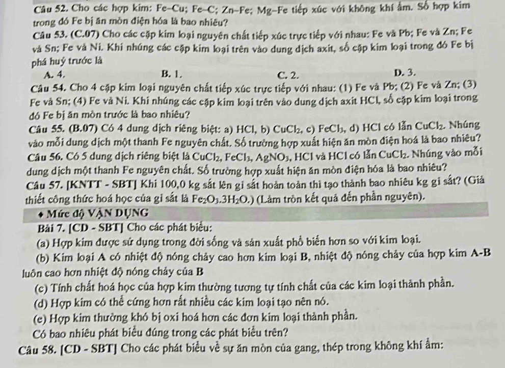 Cho các hợp kim: Fe-Cu; Fe-C; Zn-Fe; Mg-Fe tiếp xúc với không khí âm. Số hợp kim
trong đó Fe bị ăn mòn điện hóa là bao nhiêu?
Câu 53. (C.07) Cho các cặp kim loại nguyên chất tiếp xúc trực tiếp với nhau: Fe và Pb; Fe và Zn; Fe
và Sn; Fe và Ni. Khi nhúng các cập kim loại trên vào dung dịch axit, số cặp kim loại trong đó Fe bị
phá huỷ trước là
A. 4. B. 1. C. 2. D. 3.
Câu 54. Cho 4 cặp kim loại nguyên chất tiếp xúc trực tiếp với nhau: (1) Fe và Pb; (2) Fe và Zn; (3)
Fe và Sn; (4) Fe và Ni. Khi nhúng các cặp kim loại trên vào dung dịch axit HCl, số cặp kim loại trong
đó Fe bị ăn mòn trước là bao nhiêu?
Câu 55. (B.07) Có 4 dung dịch riêng biệt: a) HCl,b)CuCl_2, , c) FeCl_3 , d) HCl có lẫn CuCl_2. Nhúng
vào mỗi dung dịch một thanh Fe nguyên chất. Số trường hợp xuất hiện ăn mòn điện hoá là bao nhiêu?
Câu 56. Có 5 dung dịch riêng biệt l_dCuCl_2, ,FeCl_3,AgNO_3 B, HCl và HCl có lẫn CuCl_2. Nhúng vào mỗi
dung dịch một thanh Fe nguyên chất. Số trường hợp xuất hiện ăn mòn điện hóa là bao nhiêu?
Câu 57. [KNTT - SBT] Khi 100,0 kg sắt lên gỉ sắt hoàn toàn thì tạo thành bao nhiêu kg gi sắt? (Giả
thiết công thức hoá học của gi sắt là Fe_2O_3.3H_2O.) (Làm tròn kết quả đến phần nguyên).
Mức độ VậN DụNG
Bài 7. [CD - SBT] Cho các phát biểu:
(a) Hợp kim được sử dụng trong đời sống và sản xuất phổ biển hơn so với kim loại.
(b) Kim loại A có nhiệt độ nóng chảy cao hơn kim loại B, nhiệt độ nóng chảy của hợp kim A-F
luôn cao hơn nhiệt độ nóng chảy của B
(c) Tính chất hoá học của hợp kim thường tương tự tính chất của các kim loại thành phần.
(d) Hợp kim có thể cứng hơn rất nhiều các kim loại tạo nên nó.
(e) Hợp kim thường khó bị oxi hoá hơn các đơn kim loại thành phần.
Có bao nhiêu phát biểu đúng trong các phát biểu trên?
Câu 58. [CD - SBT] Cho các phát biểu về sự ăn mòn của gang, thép trong không khí ẩm: