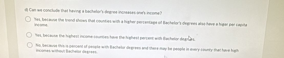 Can we conclude that having a bachelor's degree increases one's income?
Yes, because the trend shows that counties with a higher percentage of Bachelor's degrees also have a higer per capita
income.
Yes, because the highest income counties have the highest percent with Bachelor degrues.
No, because this is percent of people with Bachelor degrees and there may be people in every county that have high
incomes without Bachelor degrees.