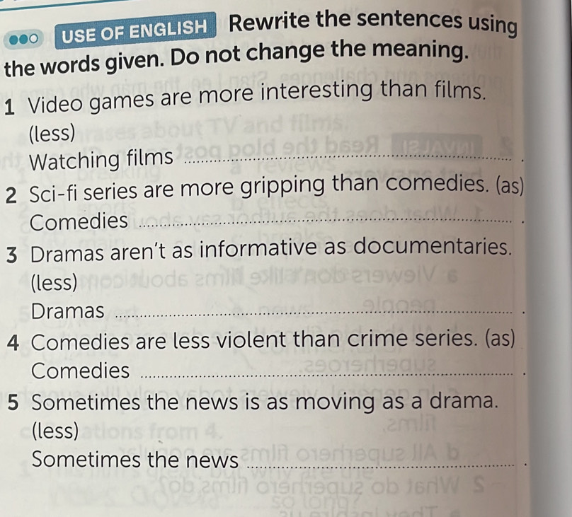 USE OF ENGLISH Rewrite the sentences using 
the words given. Do not change the meaning. 
1 Video games are more interesting than films. 
(less) 
Watching films_ 
2 Sci-fi series are more gripping than comedies. (as) 
Comedies_ 
3 Dramas aren’t as informative as documentaries. 
(less) 
Dramas_ 
4 Comedies are less violent than crime series. (as) 
Comedies_ 
5 Sometimes the news is as moving as a drama. 
(less) 
Sometimes the news_ 
_