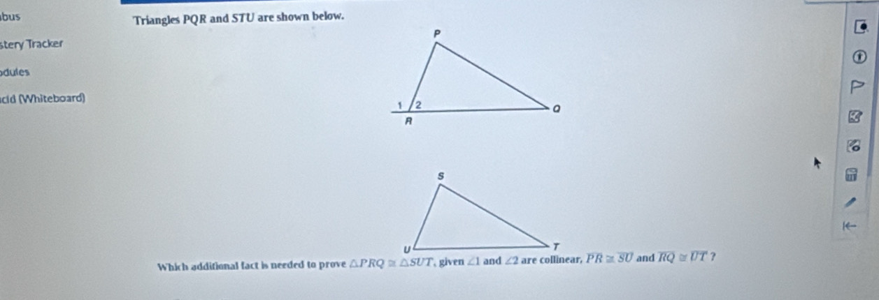 bus Triangles PQR and STU are shown below. 
stery Tracker 
dules 
cld (Whiteboard) 
Which additional fact is needed to prove △ PRQ≌ △ SUT given ∠ 1 and ∠ 2 overline PR≌ overline SU and overline RQ≌ overline UT ?