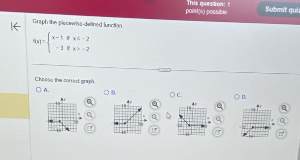 This question: 1
point(s) possible Submit qui:
Graph the piecewise-defined function
f(x)=beginarrayl x-1ifx≤ -2 -3ifx>-2endarray.
Choose the correct graph.
A.
B.
C.
y
D.
10
y
y
10
17
x
x
x
10
a
10
0
0
Lto -10
10