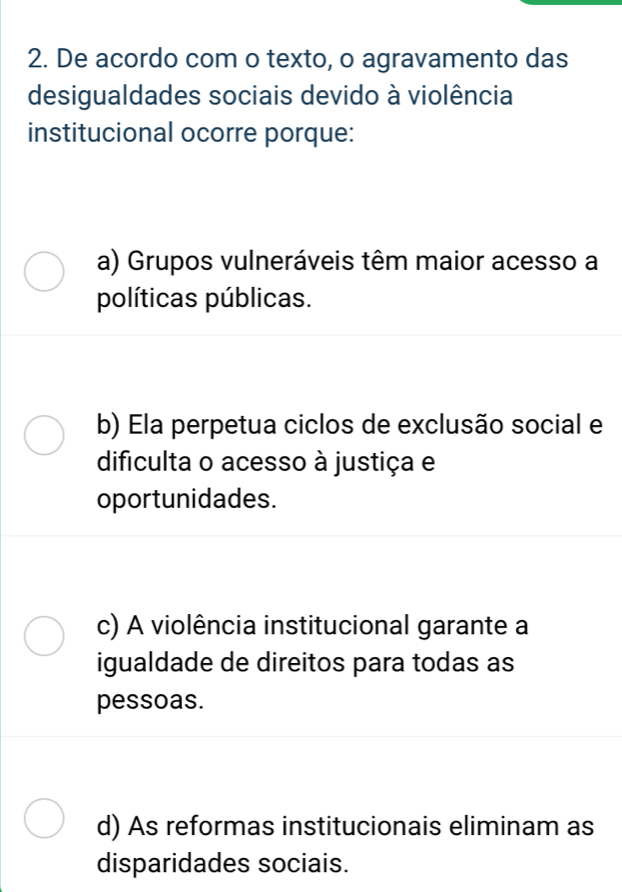 De acordo com o texto, o agravamento das
desigualdades sociais devido à violência
institucional ocorre porque:
a) Grupos vulneráveis têm maior acesso a
políticas públicas.
b) Ela perpetua ciclos de exclusão social e
dificulta o acesso à justiça e
oportunidades.
c) A violência institucional garante a
igualdade de direitos para todas as
pessoas.
d) As reformas institucionais eliminam as
disparidades sociais.