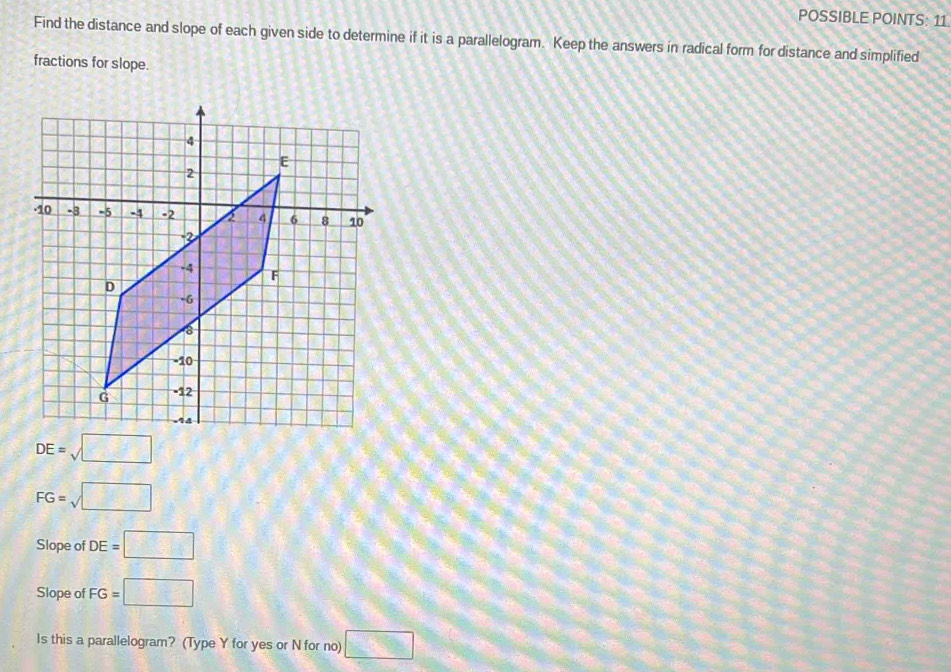 POSSIBLE POINTS: 11 
Find the distance and slope of each given side to determine if it is a parallelogram. Keep the answers in radical form for distance and simplified 
fractions for slope.
DE=sqrt(□ )
FG=sqrt(□ )
Slope of DE=□
Slope of FG=□
Is this a parallelogram? (Type Y for yes or N for no) □