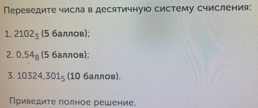 Переведите числа в десятичную систему счисления: 
1. 2102_3 (5 баллов); 
2. 0,54_8 (5 баллов); 
3. 10324, 301_5 (10 баллов). 
Приведите полное решение.