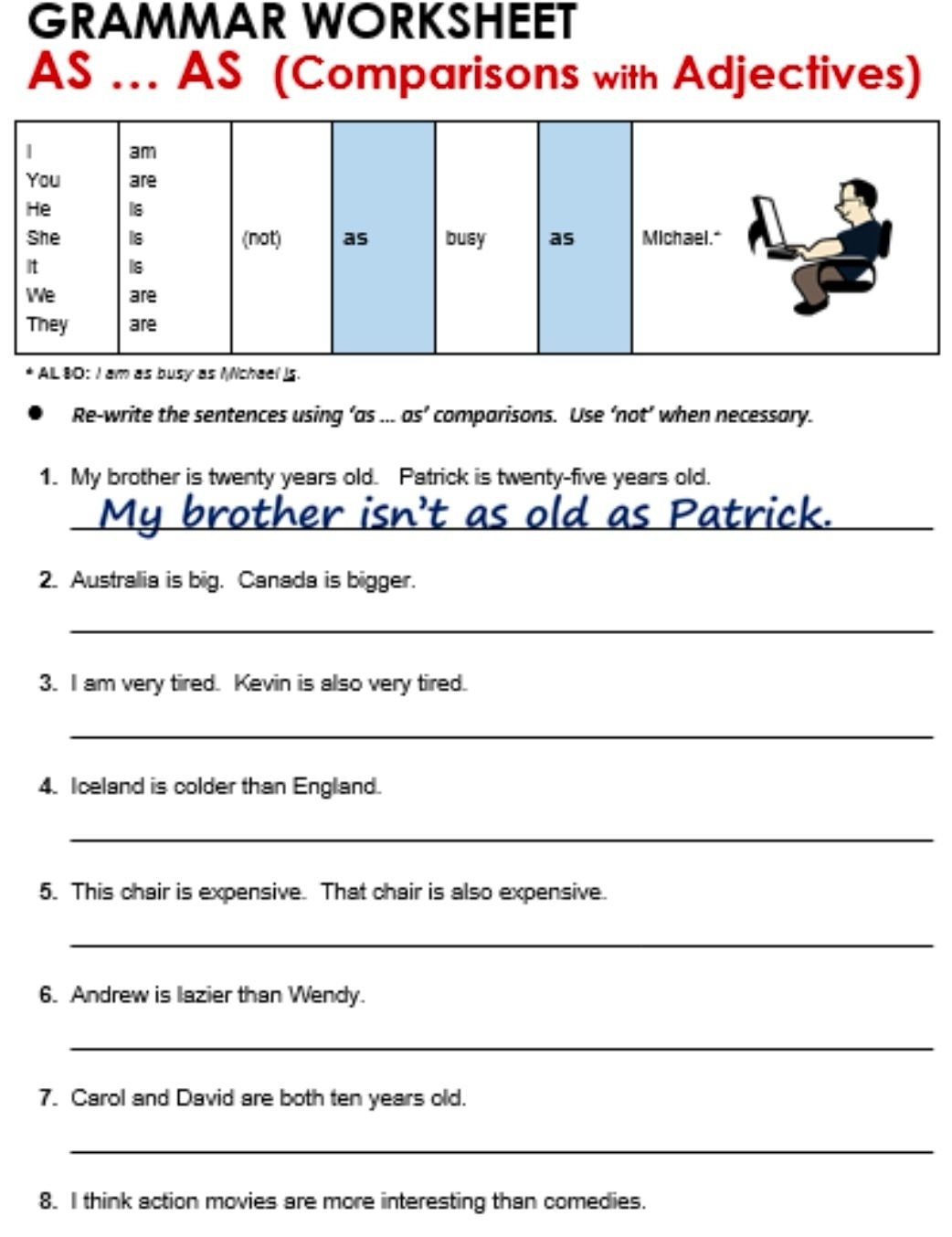 GRAMMAR WORKSHEET 
As .. AS (Comparisons with Adjectives) 
AL 80: I am as busy as Mchael is. 
Re-write the sentences using ’as ... as’ comparisons. Use ‘not’ when necessary. 
1. My brother is twenty years old. Patrick is twenty-five years old. 
__ 
ick 
2. Australia is big. Canada is bigger. 
_ 
3. I am very tired. Kevin is also very tired. 
_ 
4. Iceland is colder than England. 
_ 
5. This chair is expensive. That chair is also expensive. 
_ 
6. Andrew is lazier than Wendy. 
_ 
7. Carol and David are both ten years old. 
_ 
8. I think action movies are more interesting than comedies.