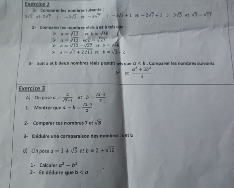 1- Comparer les nombres suivants :
3sqrt(3) et 2sqrt(7); -3sqrt(3) et -2sqrt(7); -3sqrt(3)+1 et -2sqrt(7)+1; 3sqrt(5) et sqrt(3)-sqrt(17)
2- Comparer les nombres réels a et b tels que :
a=sqrt(12) et b=sqrt(48)
a=sqrt(12), eroverline b=sqrt(27)
a=sqrt(12)+sqrt(27) et b=sqrt(48) a=sqrt(7+2sqrt 11) et b=sqrt(3)+2
3- Soit a et b deux nombres réels positifs tels que a≤ b. Comparer les nombres suivants 
b² et  (a^2+3b^2)/4 
Exercice 3 
A) On pose a= 2/sqrt(3)+1  et b= (sqrt(3)+5)/2 
1- Montrer que a-b= (sqrt(3)-7)/2 
2- Comparer ces nombres 7 et sqrt(3)
3- Déduire une comparaison des nombres : a et b
B) On pose a=3+sqrt(5) et b=2+sqrt(10)
1- Calculer a^2-b^2
2- En déduire que b