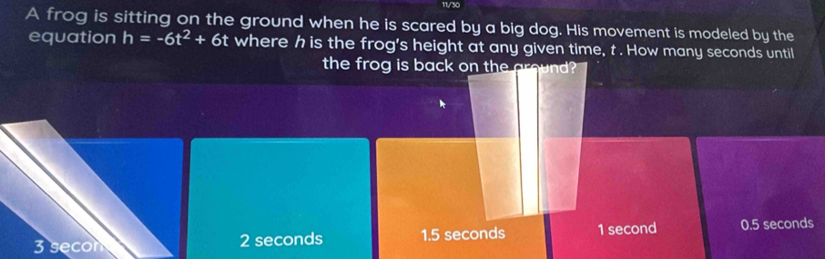 A frog is sitting on the ground when he is scared by a big dog. His movement is modeled by the
equation h=-6t^2+6t where h is the frog's height at any given time, t. How many seconds until
the frog is back on the ground?
3 secon 2 seconds 1.5 seconds 1 second 0.5 seconds