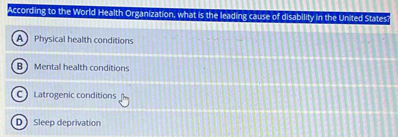 According to the World Health Organization, what is the leading cause of disability in the United States?
A Physical health conditions
B Mental health conditions
C Latrogenic conditions
D Sleep deprivation