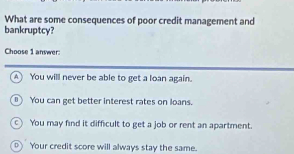 What are some consequences of poor credit management and
bankruptcy?
Choose 1 answer:
A) You will never be able to get a loan again.
) You can get better interest rates on loans.
c) You may find it difficult to get a job or rent an apartment.
D) Your credit score will always stay the same.