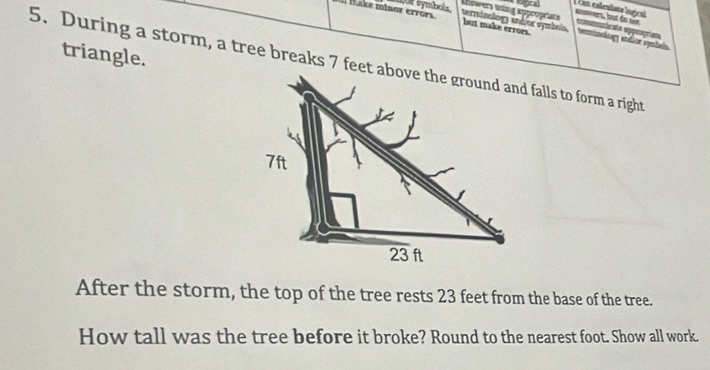 make minor errors o e symbols 
, can calculate logical amers, but do not 
Abswers using appropriate commntácate epepríst 
but make errors. 
terminology and/or symbols terminology andior symbs 
triangle. 
5. During a storm, a tree breaks 7 feet above the ground and falls to form a right 
After the storm, the top of the tree rests 23 feet from the base of the tree. 
How tall was the tree before it broke? Round to the nearest foot. Show all work.